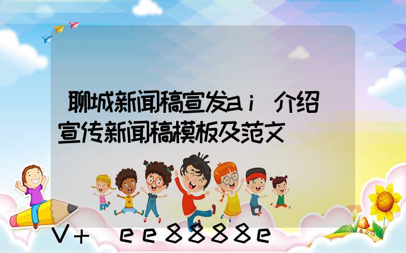聊城新闻稿宣发ai介绍(宣传新闻稿模板及范文)