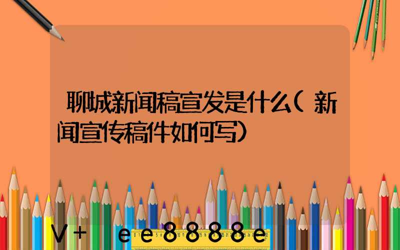 聊城新闻稿宣发是什么(新闻宣传稿件如何写)