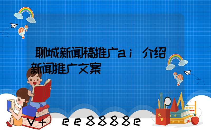 聊城新闻稿推广ai介绍(新闻推广文案)