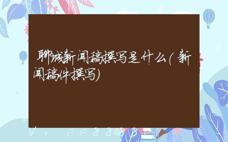 聊城新闻稿撰写是什么(新闻稿件撰写)