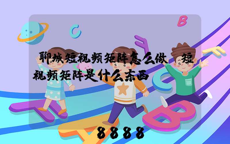 聊城短视频矩阵怎么做(短视频矩阵是什么东西)