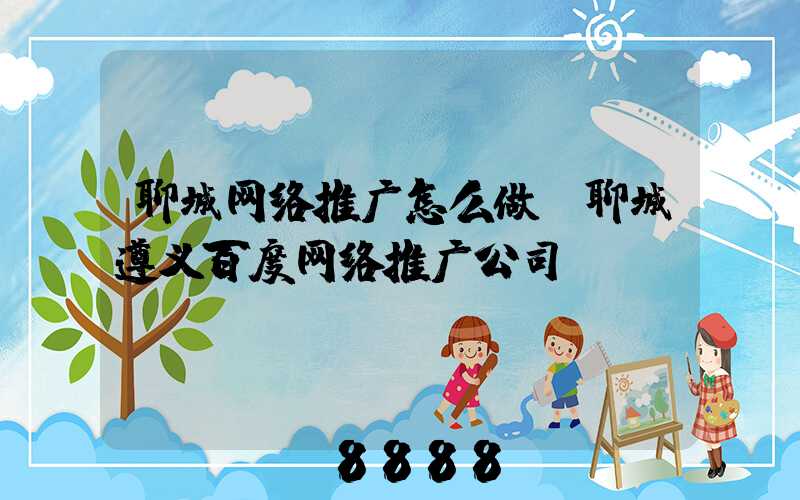 聊城网络推广怎么做(聊城遵义百度网络推广公司)