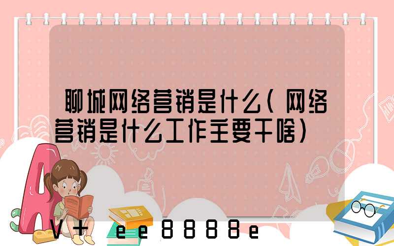 聊城网络营销是什么(网络营销是什么工作主要干啥)