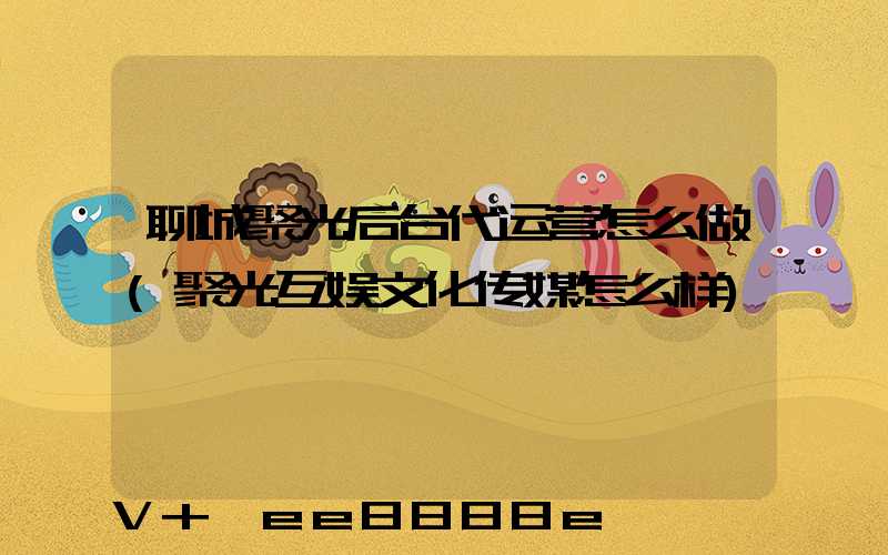 聊城聚光后台代运营怎么做(聚光互娱文化传媒怎么样)