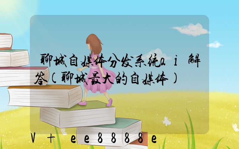 聊城自媒体分发系统ai解答(聊城最大的自媒体)