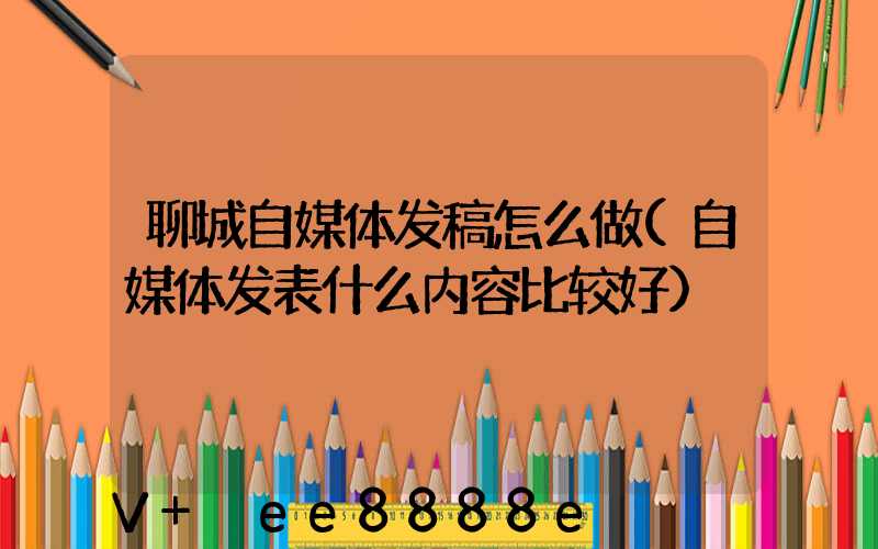 聊城自媒体发稿怎么做(自媒体发表什么内容比较好)
