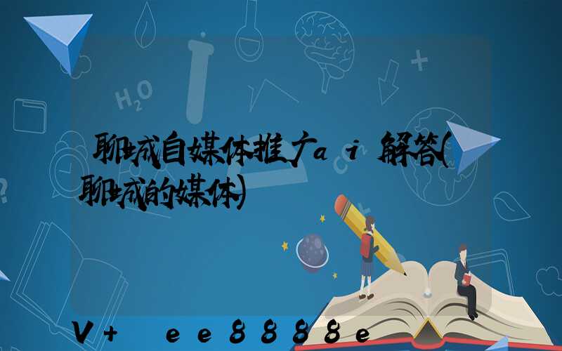 聊城自媒体推广ai解答(聊城的媒体)