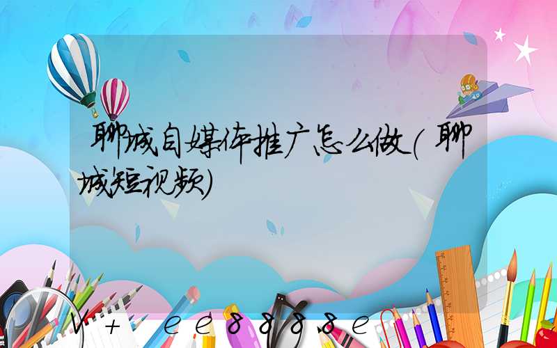 聊城自媒体推广怎么做(聊城短视频)