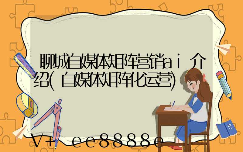 聊城自媒体矩阵营销ai介绍(自媒体矩阵化运营)