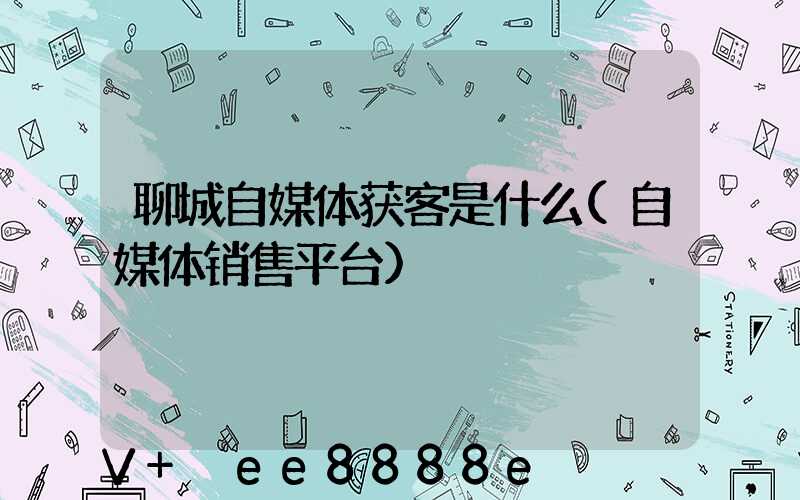 聊城自媒体获客是什么(自媒体销售平台)