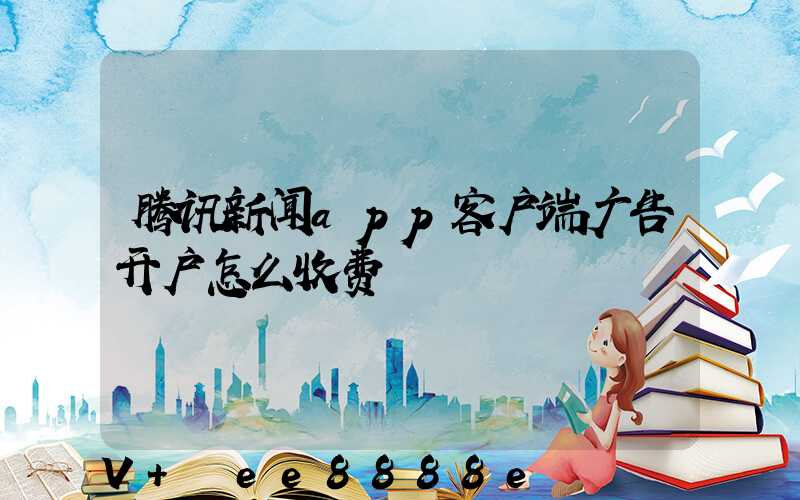 腾讯新闻app客户端广告开户怎么收费