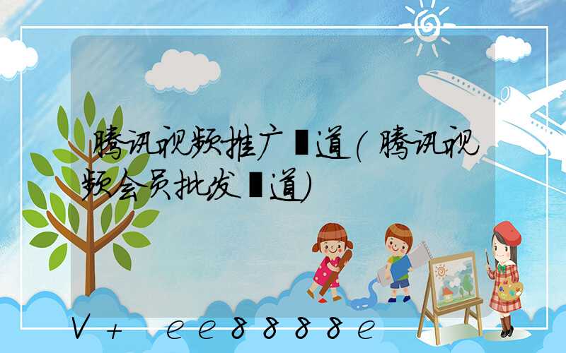 腾讯视频推广渠道(腾讯视频会员批发渠道)