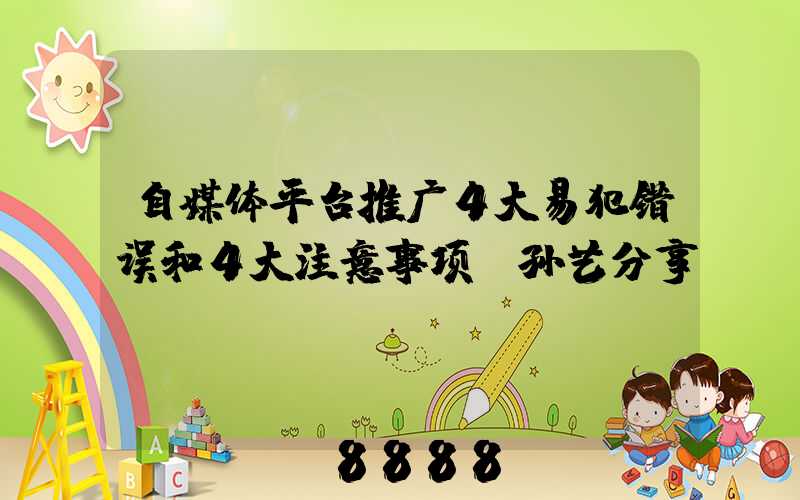 自媒体平台推广4大易犯错误和4大注意事项(孙艺分享)