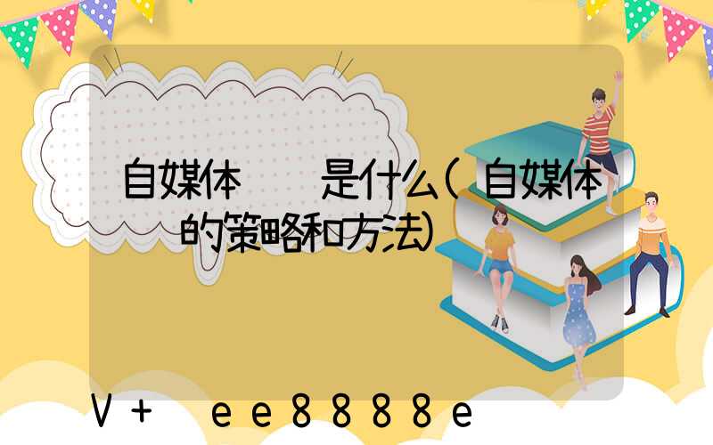 自媒体营销是什么(自媒体营销的策略和方法)