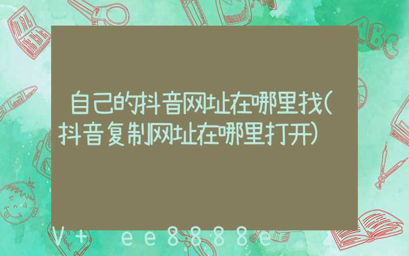 自己的抖音网址在哪里找(抖音复制网址在哪里打开)