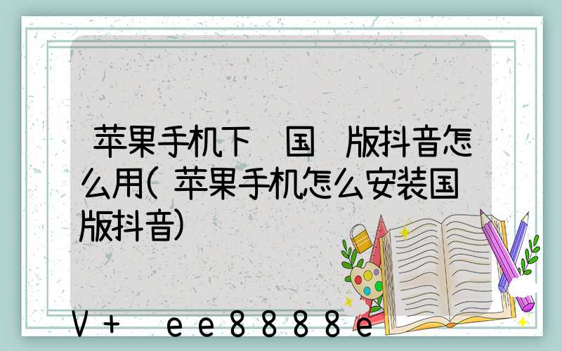 苹果手机下载国际版抖音怎么用(苹果手机怎么安装国际版抖音)