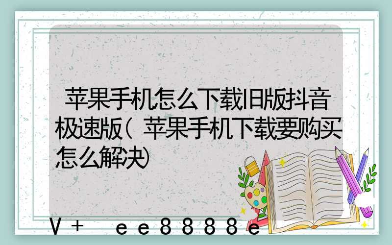 苹果手机怎么下载旧版抖音极速版(苹果手机下载要购买怎么解决)