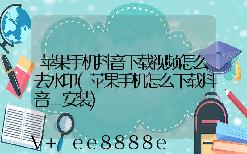 苹果手机抖音下载视频怎么去水印(苹果手机怎么下载抖音_安装)