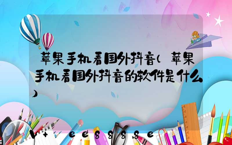 苹果手机看国外抖音(苹果手机看国外抖音的软件是什么)