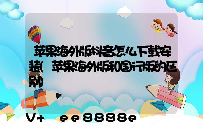 苹果海外版抖音怎么下载安装(苹果海外版和国行版的区别)