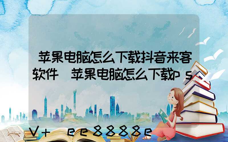 苹果电脑怎么下载抖音来客软件(苹果电脑怎么下载ps)