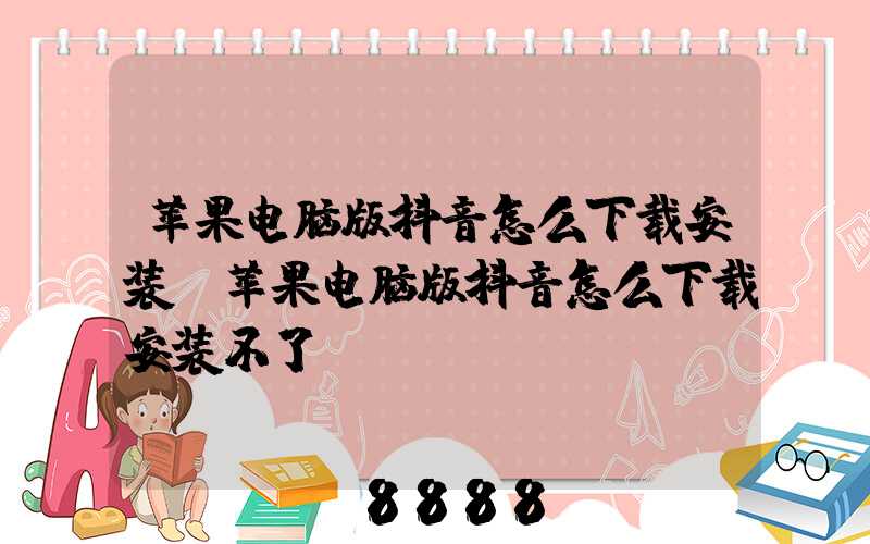 苹果电脑版抖音怎么下载安装(苹果电脑版抖音怎么下载安装不了)