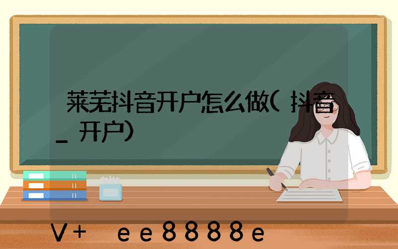 莱芜抖音开户怎么做(抖音_开户)