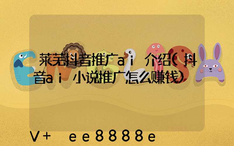 莱芜抖音推广ai介绍(抖音ai小说推广怎么赚钱)
