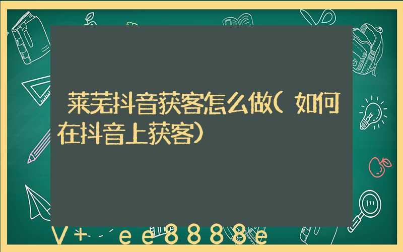 莱芜抖音获客怎么做(如何在抖音上获客)