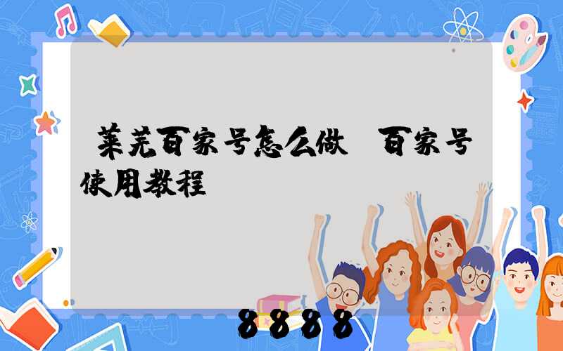 莱芜百家号怎么做(百家号使用教程)