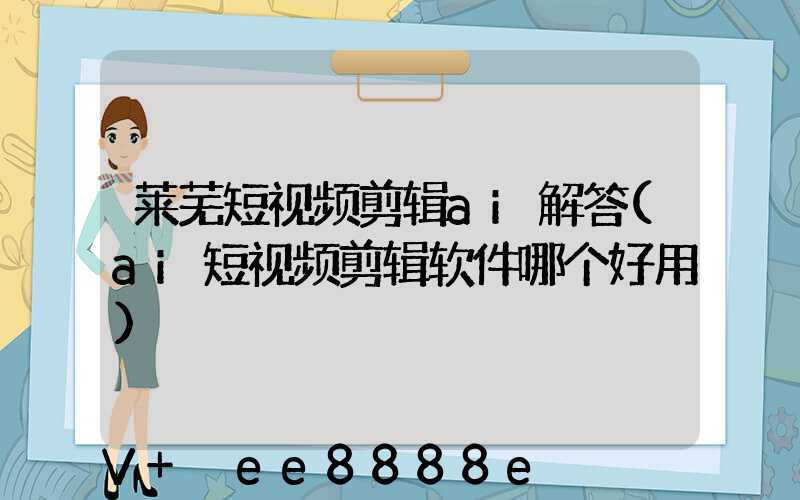 莱芜短视频剪辑ai解答(ai短视频剪辑软件哪个好用)