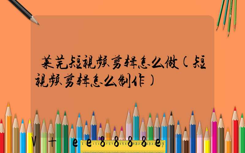 莱芜短视频剪辑怎么做(短视频剪辑怎么制作)