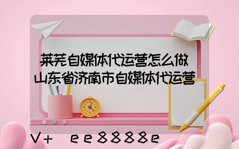 莱芜自媒体代运营怎么做(山东省济南市自媒体代运营)