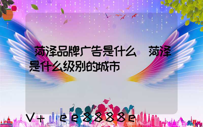 菏泽品牌广告是什么(菏泽是什么级别的城市)