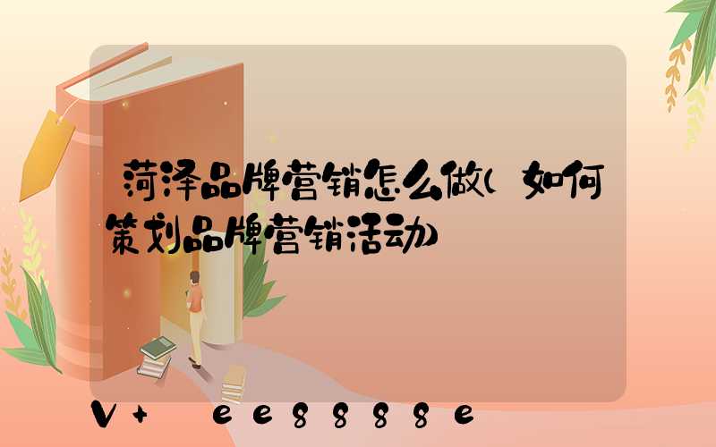 菏泽品牌营销怎么做(如何策划品牌营销活动)
