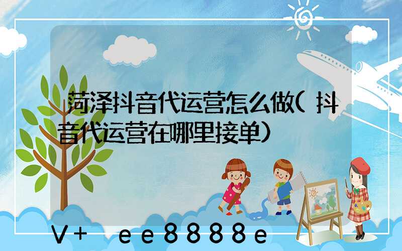菏泽抖音代运营怎么做(抖音代运营在哪里接单)