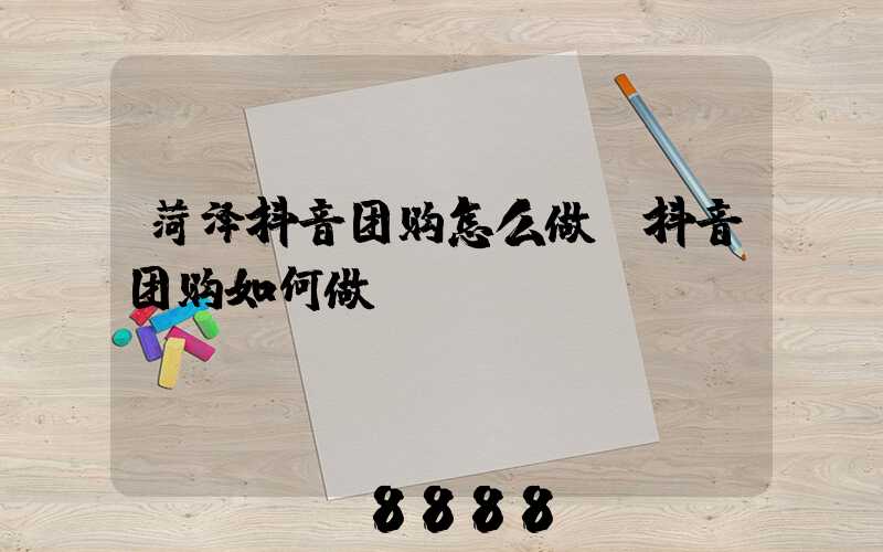 菏泽抖音团购怎么做(抖音团购如何做)
