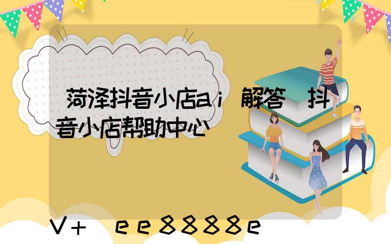 菏泽抖音小店ai解答(抖音小店帮助中心)