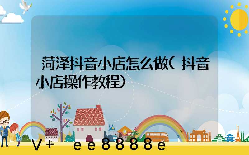 菏泽抖音小店怎么做(抖音小店操作教程)