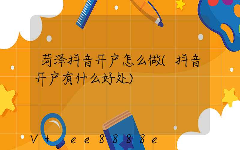 菏泽抖音开户怎么做(抖音开户有什么好处)