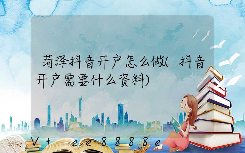 菏泽抖音开户怎么做(抖音开户需要什么资料)