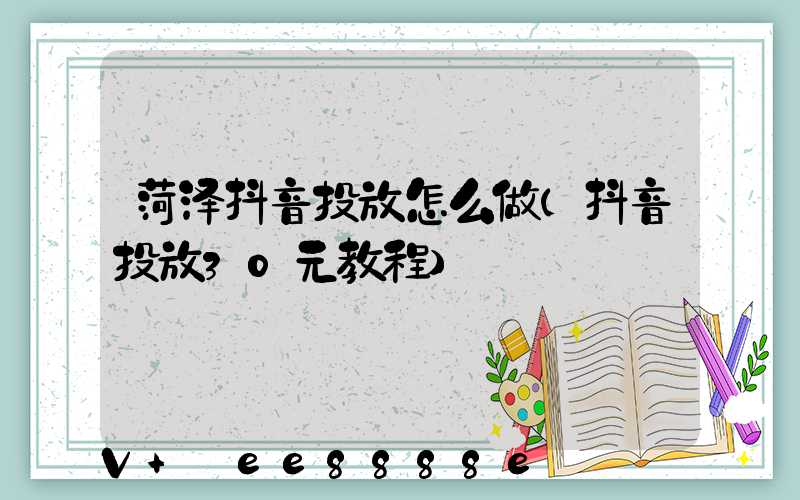 菏泽抖音投放怎么做(抖音投放30元教程)