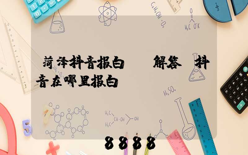 菏泽抖音报白ai解答(抖音在哪里报白)