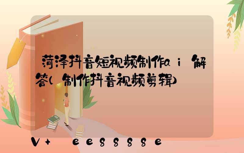 菏泽抖音短视频制作ai解答(制作抖音视频剪辑)