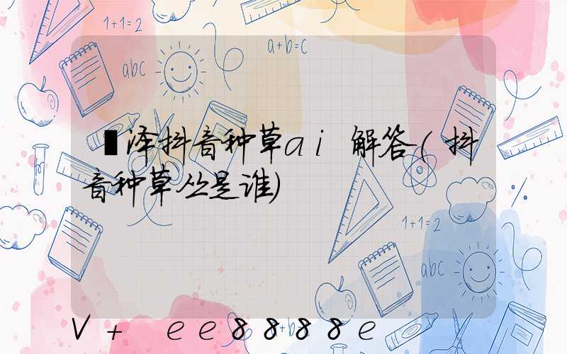 菏泽抖音种草ai解答(抖音种草丛是谁)