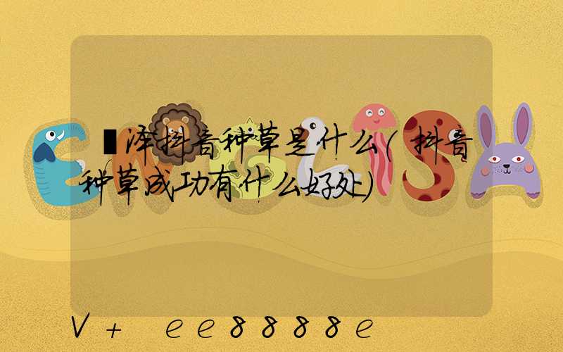 菏泽抖音种草是什么(抖音种草成功有什么好处)