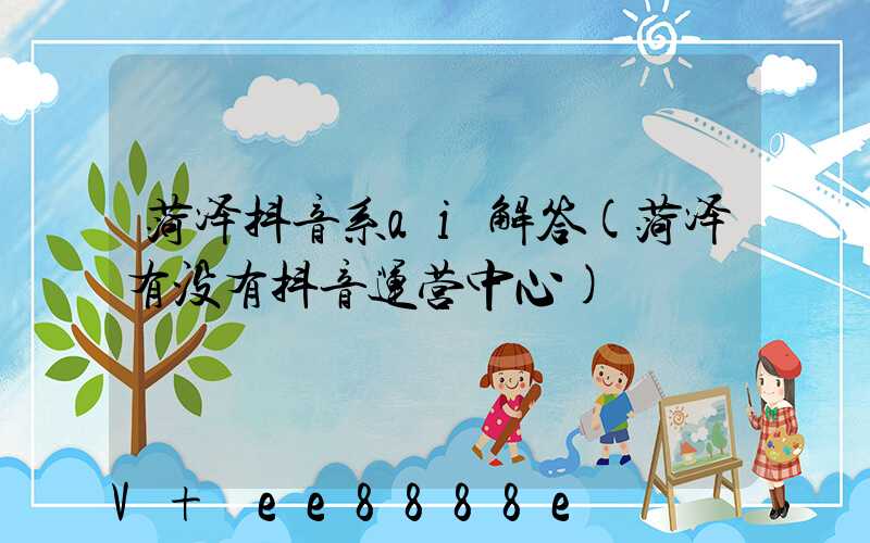 菏泽抖音系ai解答(菏泽有没有抖音运营中心)