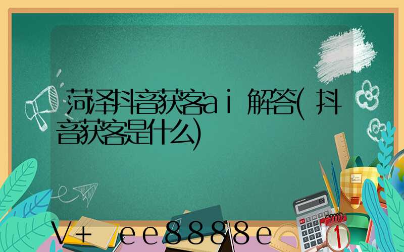 菏泽抖音获客ai解答(抖音获客是什么)