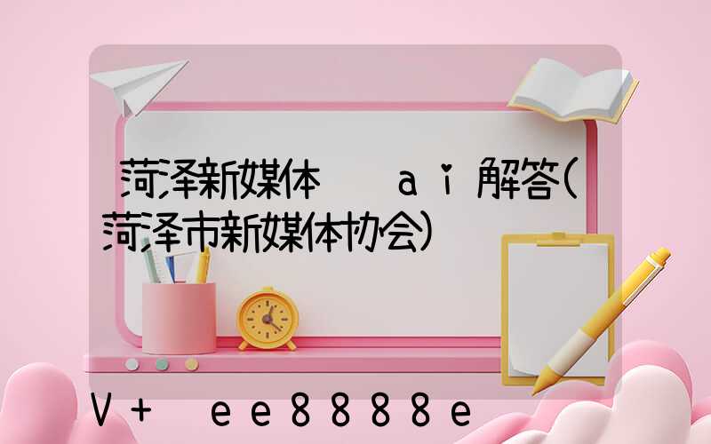 菏泽新媒体营销ai解答(菏泽市新媒体协会)