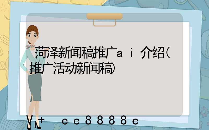 菏泽新闻稿推广ai介绍(推广活动新闻稿)